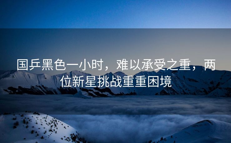 国乒黑色一小时，难以承受之重，两位新星挑战重重困境