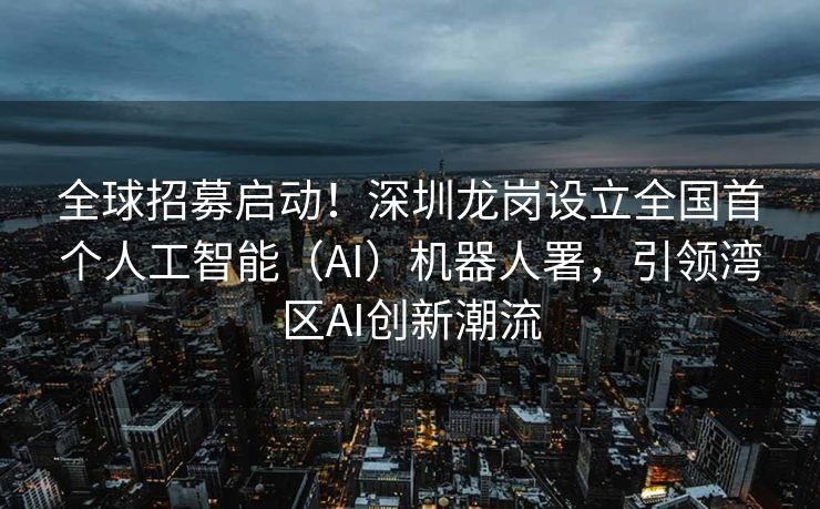 全球招募启动！深圳龙岗设立全国首个人工智能（AI）机器人署，引领湾区AI创新潮流