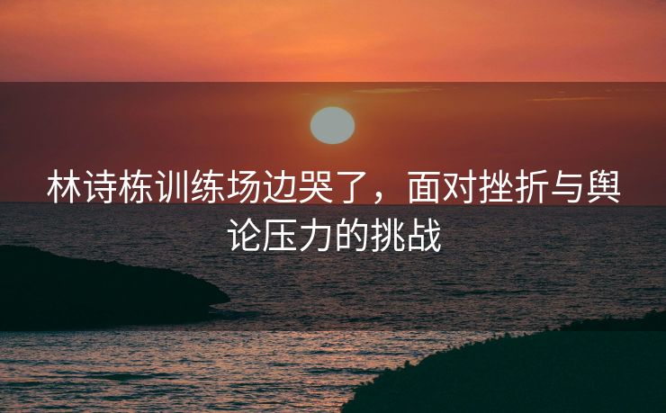 林诗栋训练场边哭了，面对挫折与舆论压力的挑战