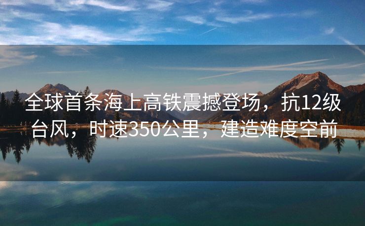 全球首条海上高铁震撼登场，抗12级台风，时速350公里，建造难度空前