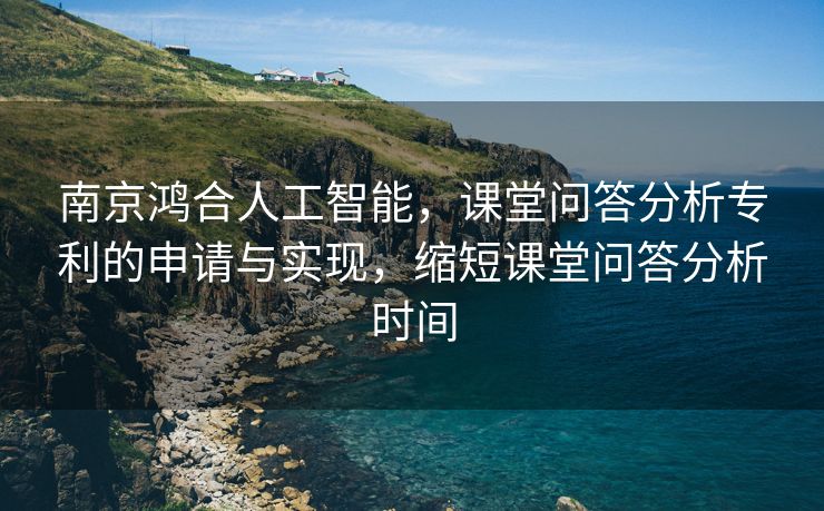 南京鸿合人工智能，课堂问答分析专利的申请与实现，缩短课堂问答分析时间