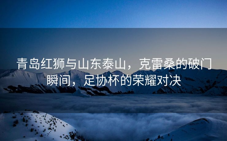 青岛红狮与山东泰山，克雷桑的破门瞬间，足协杯的荣耀对决