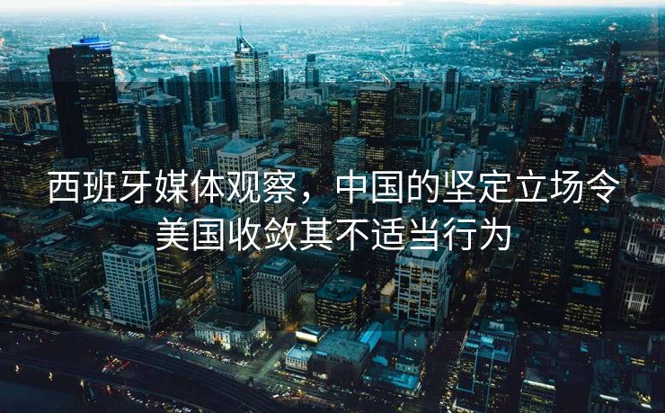 西班牙媒体观察，中国的坚定立场令美国收敛其不适当行为