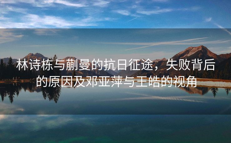 林诗栋与蒯曼的抗日征途，失败背后的原因及邓亚萍与王皓的视角