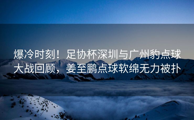 爆冷时刻！足协杯深圳与广州豹点球大战回顾，姜至鹏点球软绵无力被扑