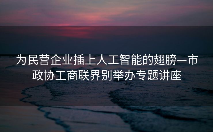 为民营企业插上人工智能的翅膀—市政协工商联界别举办专题讲座