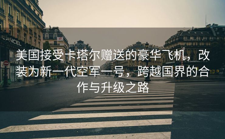 美国接受卡塔尔赠送的豪华飞机，改装为新一代空军一号，跨越国界的合作与升级之路