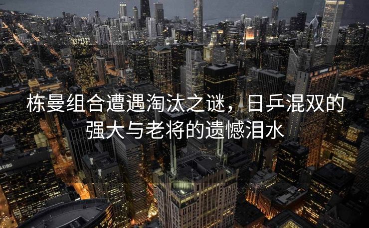 栋曼组合遭遇淘汰之谜，日乒混双的强大与老将的遗憾泪水