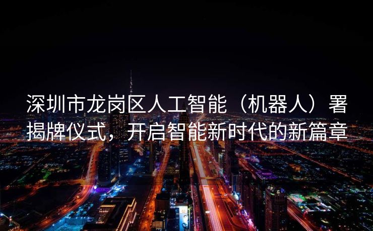 深圳市龙岗区人工智能（机器人）署揭牌仪式，开启智能新时代的新篇章