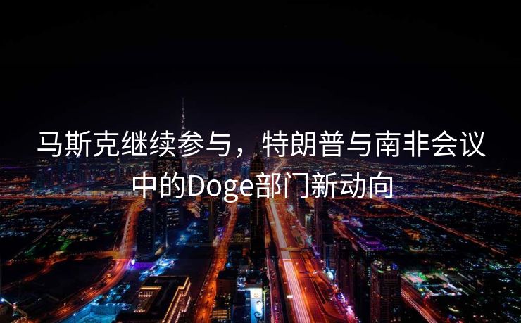 马斯克继续参与，特朗普与南非会议中的Doge部门新动向