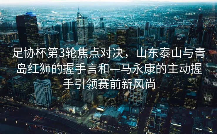 足协杯第3轮焦点对决，山东泰山与青岛红狮的握手言和—马永康的主动握手引领赛前新风尚