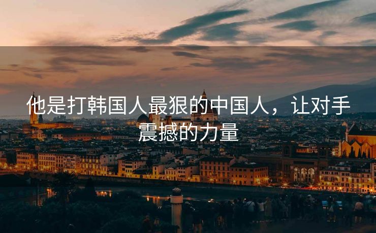 他是打韩国人最狠的中国人，让对手震撼的力量