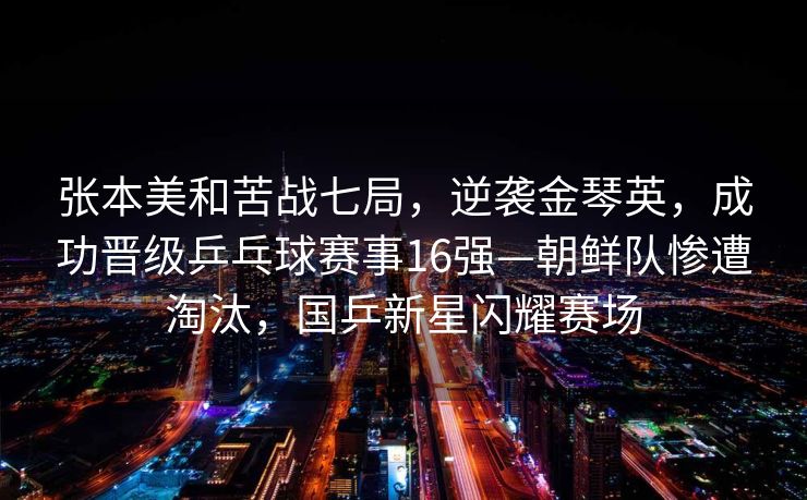 张本美和苦战七局，逆袭金琴英，成功晋级乒乓球赛事16强—朝鲜队惨遭淘汰，国乒新星闪耀赛场