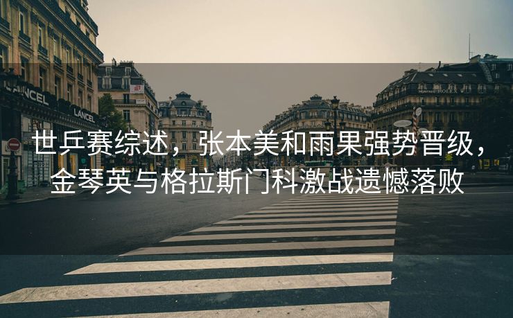 世乒赛综述，张本美和雨果强势晋级，金琴英与格拉斯门科激战遗憾落败
