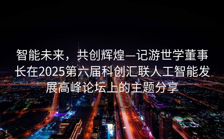 智能未来，共创辉煌—记游世学董事长在2025第六届科创汇联人工智能发展高峰论坛上的主题分享