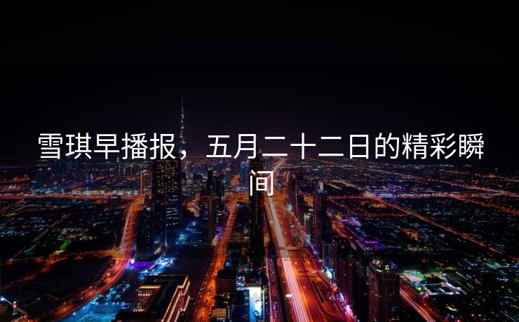 雪琪早播报，五月二十二日的精彩瞬间