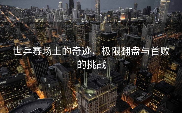 世乒赛场上的奇迹，极限翻盘与首败的挑战