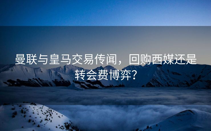 曼联与皇马交易传闻，回购西媒还是转会费博弈？