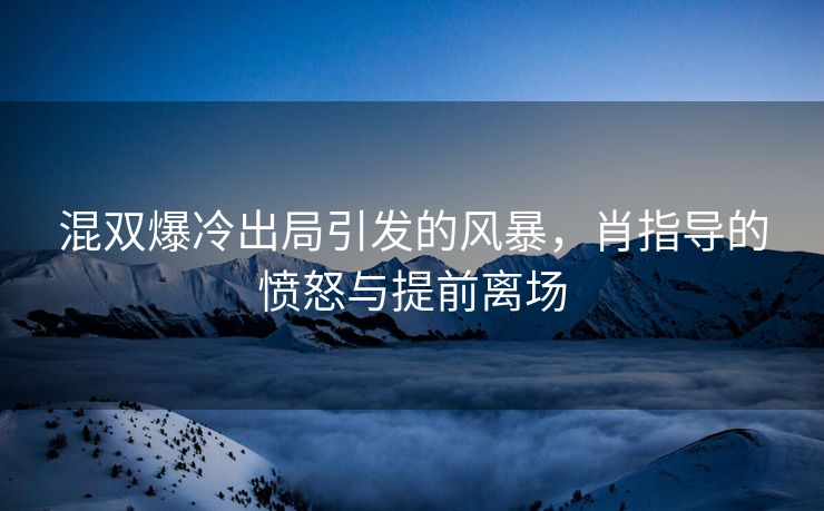 混双爆冷出局引发的风暴，肖指导的愤怒与提前离场