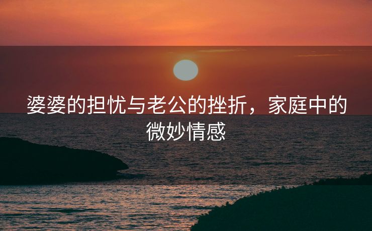 婆婆的担忧与老公的挫折，家庭中的微妙情感