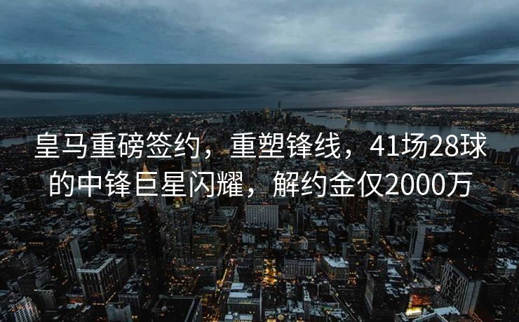 皇马重磅签约，重塑锋线，41场28球的中锋巨星闪耀，解约金仅2000万