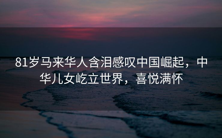 81岁马来华人含泪感叹中国崛起，中华儿女屹立世界，喜悦满怀