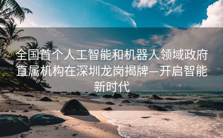 全国首个人工智能和机器人领域政府直属机构在深圳龙岗揭牌—开启智能新时代
