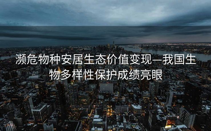 濒危物种安居生态价值变现—我国生物多样性保护成绩亮眼