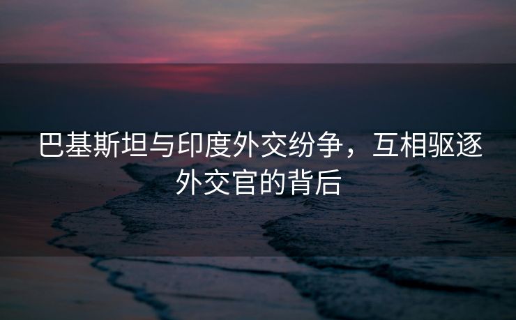 巴基斯坦与印度外交纷争，互相驱逐外交官的背后