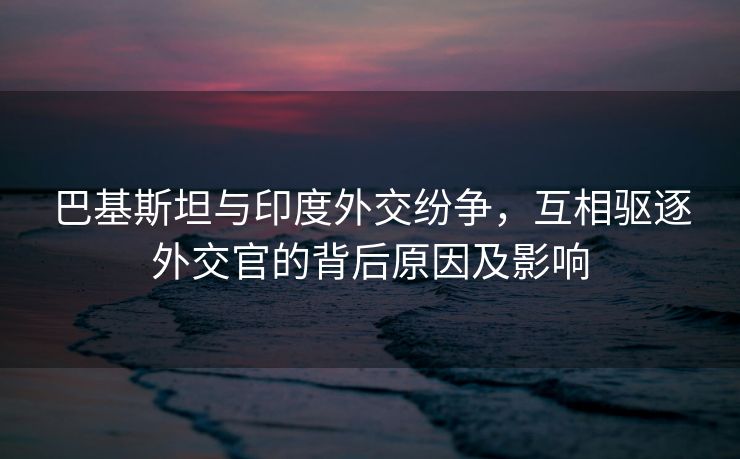巴基斯坦与印度外交纷争，互相驱逐外交官的背后原因及影响