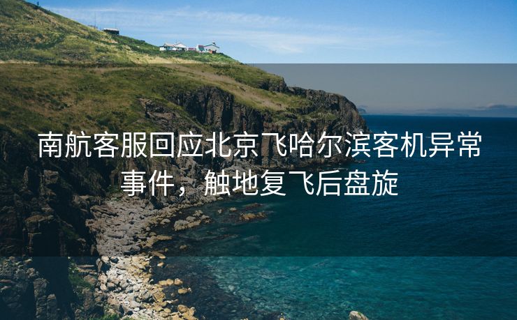 南航客服回应北京飞哈尔滨客机异常事件，触地复飞后盘旋