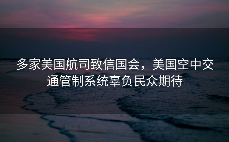 多家美国航司致信国会，美国空中交通管制系统辜负民众期待
