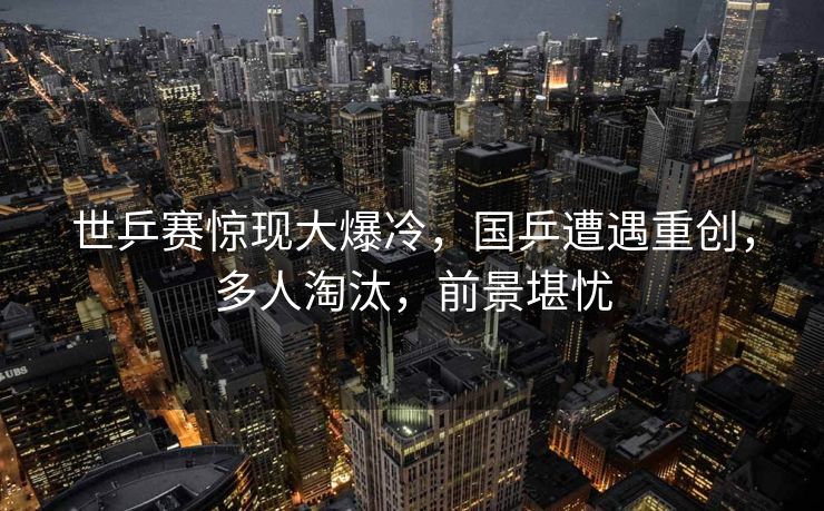 世乒赛惊现大爆冷，国乒遭遇重创，多人淘汰，前景堪忧