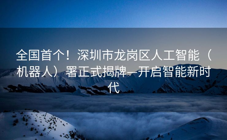 全国首个！深圳市龙岗区人工智能（机器人）署正式揭牌—开启智能新时代
