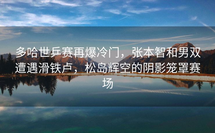 多哈世乒赛再爆冷门，张本智和男双遭遇滑铁卢，松岛辉空的阴影笼罩赛场