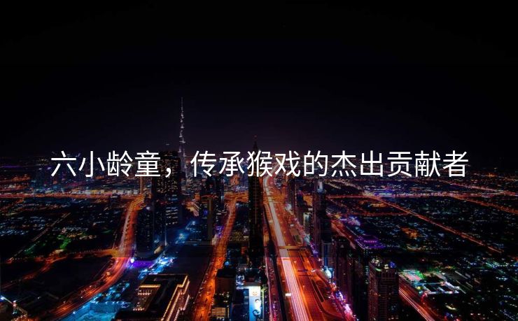 六小龄童，传承猴戏的杰出贡献者