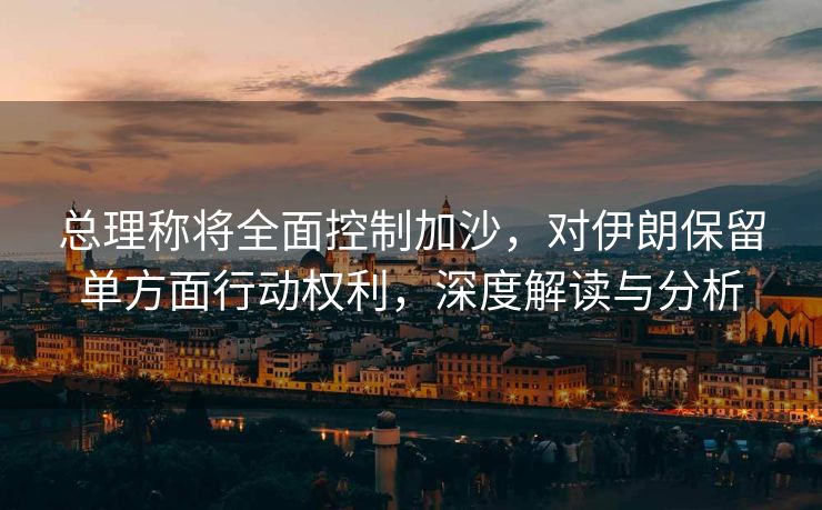 总理称将全面控制加沙，对伊朗保留单方面行动权利，深度解读与分析