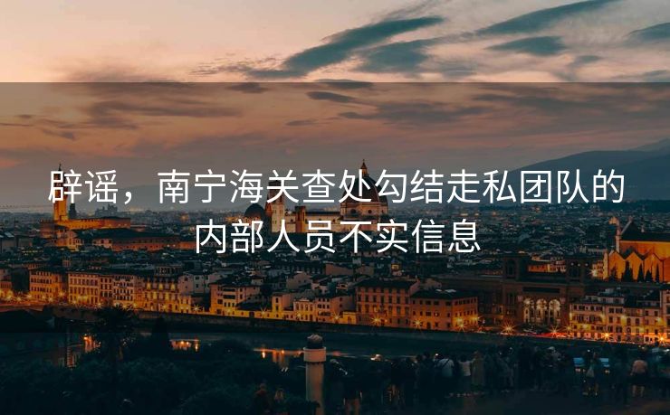 辟谣，南宁海关查处勾结走私团队的内部人员不实信息