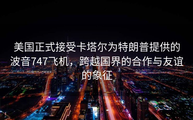 美国正式接受卡塔尔为特朗普提供的波音747飞机，跨越国界的合作与友谊的象征