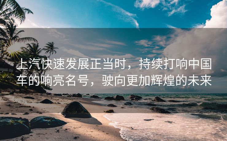 上汽快速发展正当时，持续打响中国车的响亮名号，驶向更加辉煌的未来