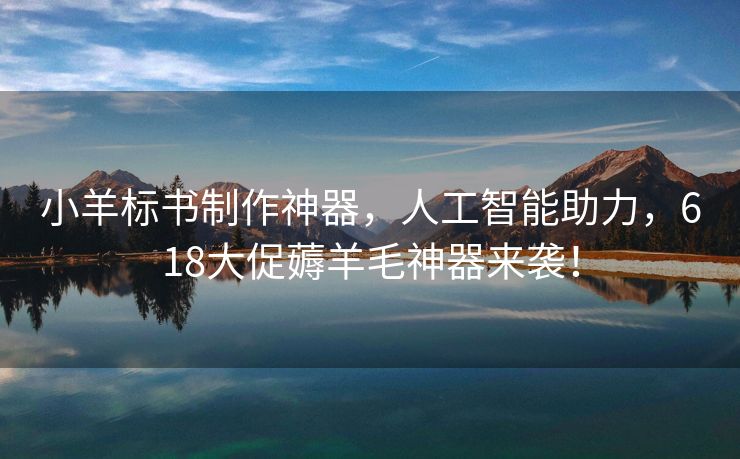 小羊标书制作神器，人工智能助力，618大促薅羊毛神器来袭！