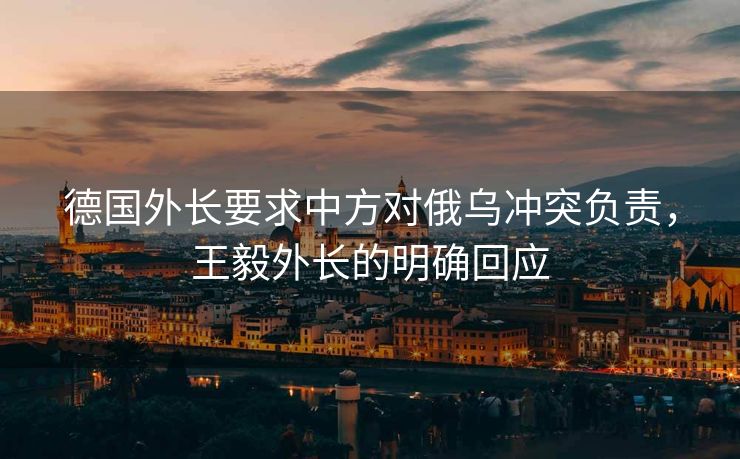 德国外长要求中方对俄乌冲突负责，王毅外长的明确回应