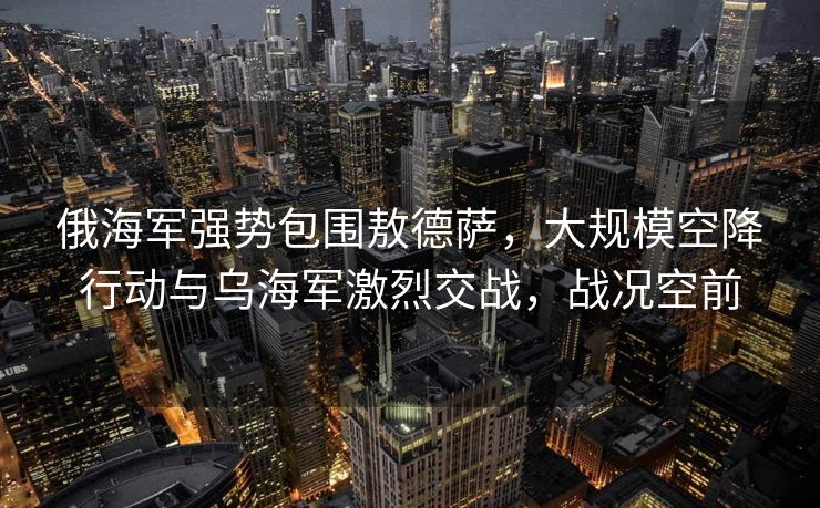 俄海军强势包围敖德萨，大规模空降行动与乌海军激烈交战，战况空前