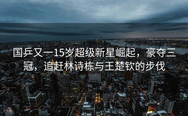 国乒又一15岁超级新星崛起，豪夺三冠，追赶林诗栋与王楚钦的步伐