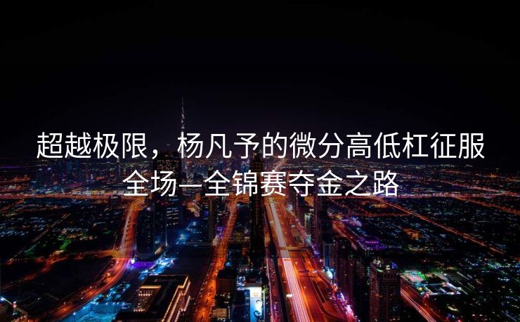 超越极限，杨凡予的微分高低杠征服全场—全锦赛夺金之路