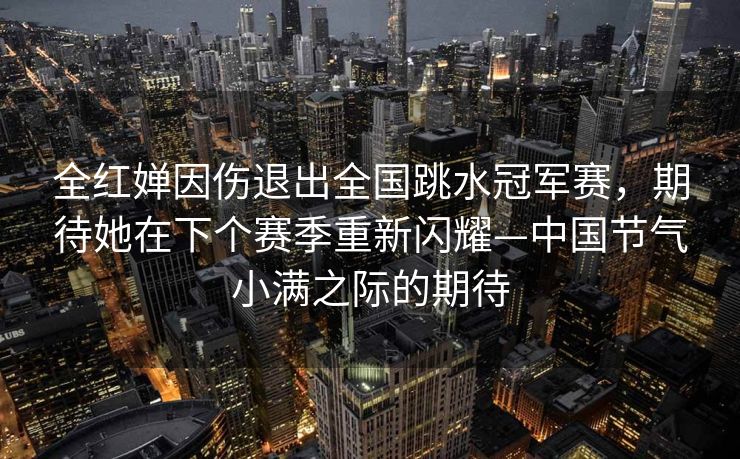 全红婵因伤退出全国跳水冠军赛，期待她在下个赛季重新闪耀—中国节气小满之际的期待