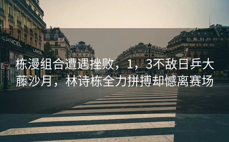 栋漫组合遭遇挫败，1，3不敌日乒大藤沙月，林诗栋全力拼搏却憾离赛场