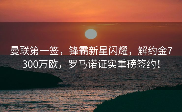 曼联第一签，锋霸新星闪耀，解约金7300万欧，罗马诺证实重磅签约！