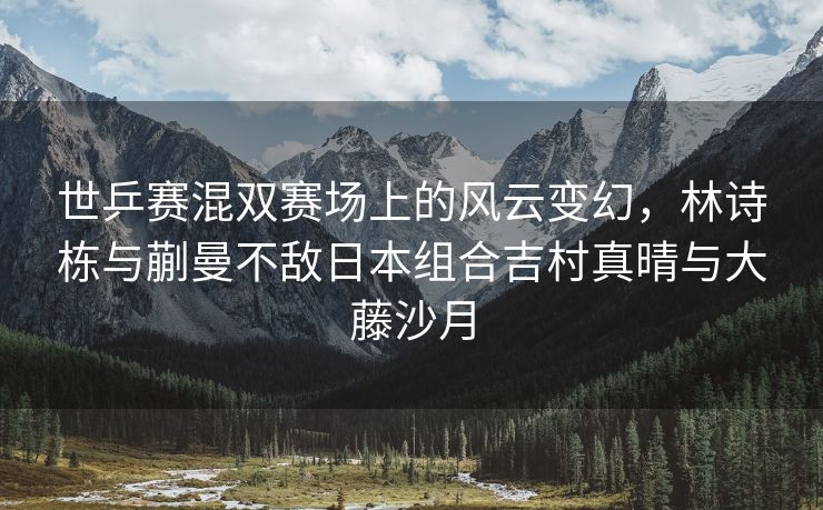 世乒赛混双赛场上的风云变幻，林诗栋与蒯曼不敌日本组合吉村真晴与大藤沙月