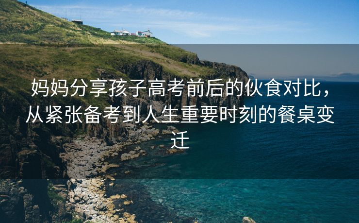 妈妈分享孩子高考前后的伙食对比，从紧张备考到人生重要时刻的餐桌变迁